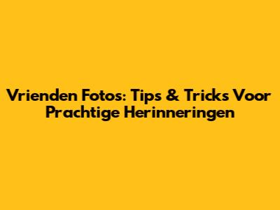 Vrienden Foto's: Tips & Tricks Voor Prachtige Herinneringen