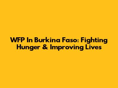 WFP In Burkina Faso: Fighting Hunger & Improving Lives