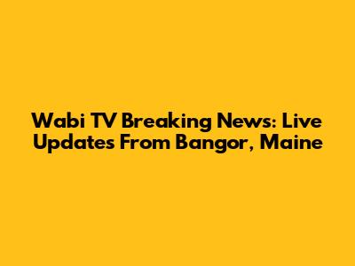 Wabi TV Breaking News: Live Updates From Bangor, Maine