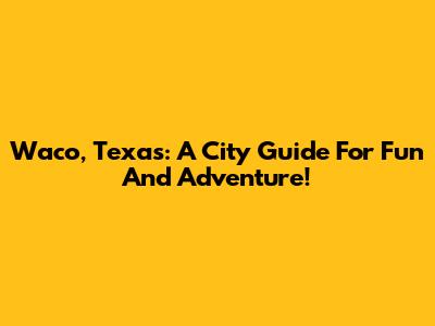 Waco, Texas: A City Guide For Fun And Adventure!