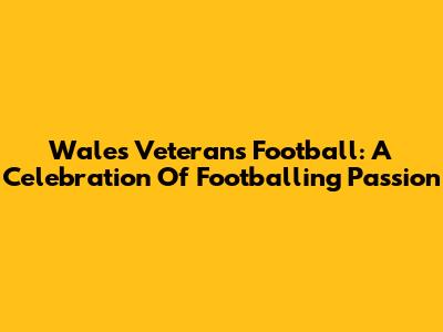 Wales Veterans Football: A Celebration Of Footballing Passion