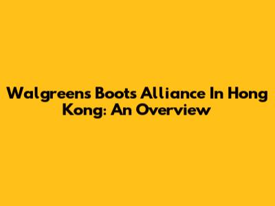 Walgreens Boots Alliance In Hong Kong: An Overview