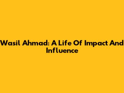 Wasil Ahmad: A Life Of Impact And Influence