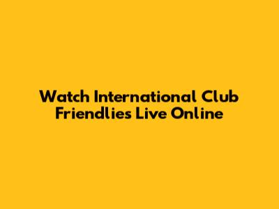 Watch International Club Friendlies Live Online