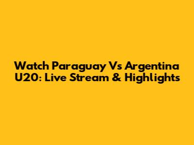 Watch Paraguay Vs Argentina U20: Live Stream & Highlights