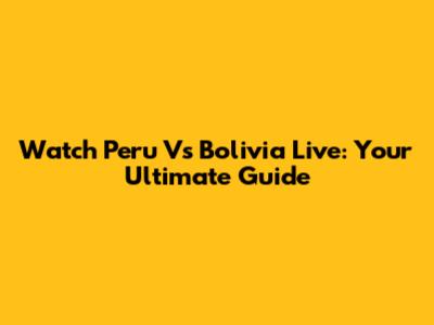 Watch Peru Vs Bolivia Live: Your Ultimate Guide