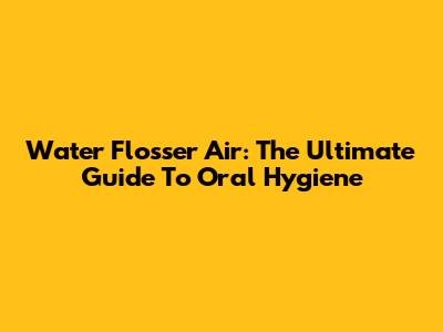 Water Flosser Air: The Ultimate Guide To Oral Hygiene