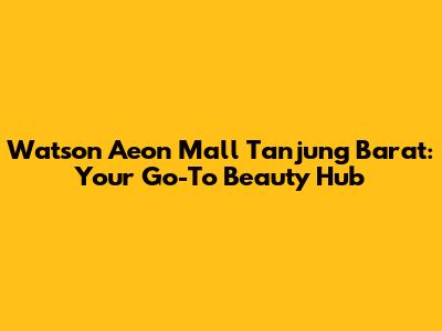 Watson Aeon Mall Tanjung Barat: Your Go-To Beauty Hub