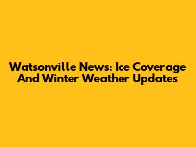 Watsonville News: Ice Coverage And Winter Weather Updates