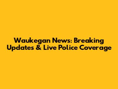 Waukegan News: Breaking Updates & Live Police Coverage