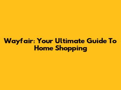 Wayfair: Your Ultimate Guide To Home Shopping