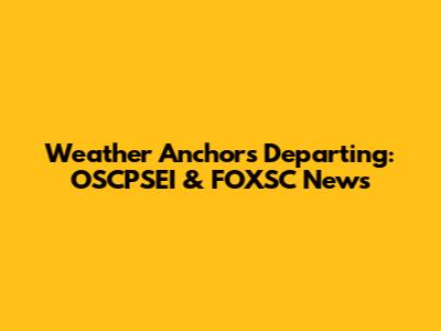 Weather Anchors Departing: OSCPSEI & FOXSC News