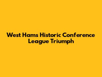 West Ham's Historic Conference League Triumph