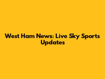 West Ham News: Live Sky Sports Updates