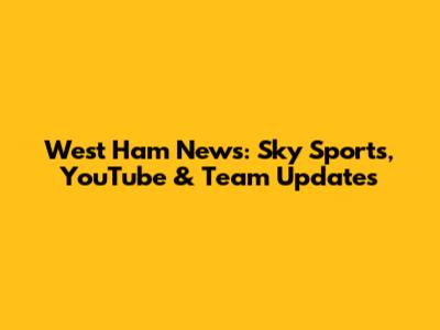 West Ham News: Sky Sports, YouTube & Team Updates