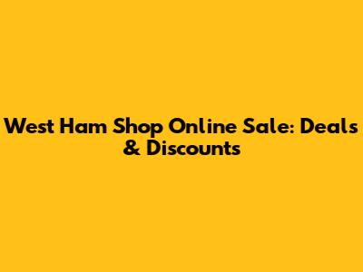 West Ham Shop Online Sale: Deals & Discounts