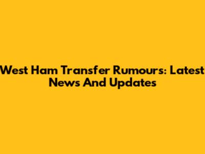 West Ham Transfer Rumours: Latest News And Updates
