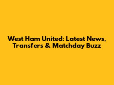 West Ham United: Latest News, Transfers & Matchday Buzz