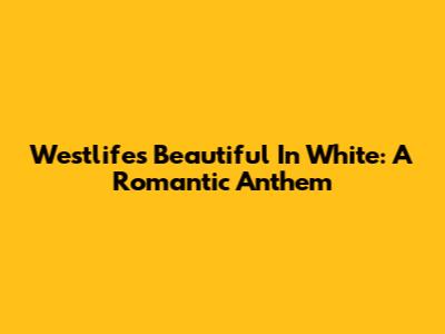 Westlife's "Beautiful In White": A Romantic Anthem