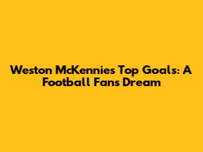 Weston McKennie's Top Goals: A Football Fan's Dream