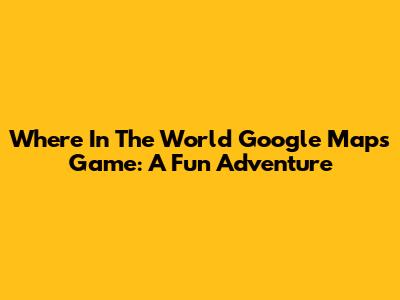 Where In The World Google Maps Game: A Fun Adventure