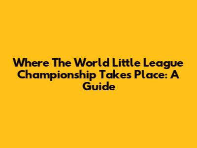 Where The World Little League Championship Takes Place: A Guide