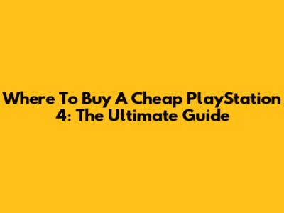 Where To Buy A Cheap PlayStation 4: The Ultimate Guide