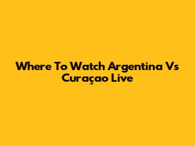 Where To Watch Argentina Vs Curaçao Live