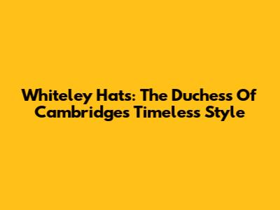 Whiteley Hats: The Duchess Of Cambridge's Timeless Style
