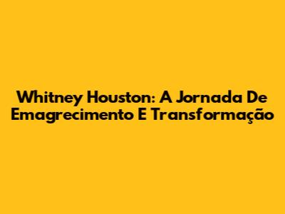 Whitney Houston: A Jornada De Emagrecimento E Transformação