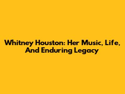 Whitney Houston: Her Music, Life, And Enduring Legacy