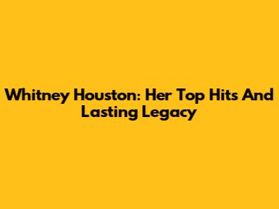 Whitney Houston: Her Top Hits And Lasting Legacy