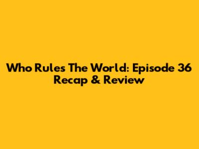 Who Rules The World: Episode 36 Recap & Review