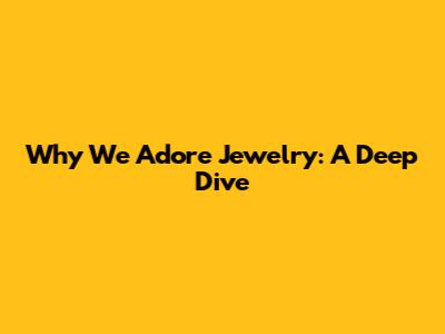 Why We Adore Jewelry: A Deep Dive