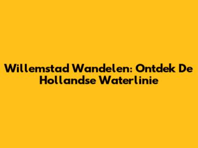 Willemstad Wandelen: Ontdek De Hollandse Waterlinie
