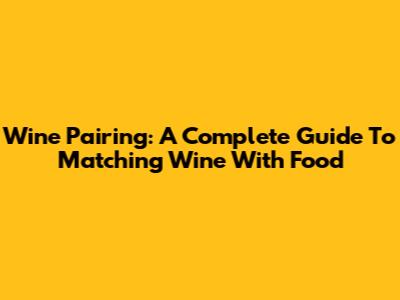 Wine Pairing: A Complete Guide To Matching Wine With Food