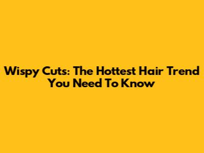 Wispy Cuts: The Hottest Hair Trend You Need To Know