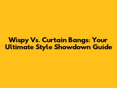 Wispy Vs. Curtain Bangs: Your Ultimate Style Showdown Guide