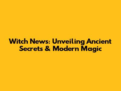 Witch News: Unveiling Ancient Secrets & Modern Magic