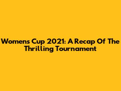 Women's Cup 2021: A Recap Of The Thrilling Tournament