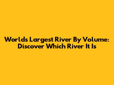 World's Largest River By Volume: Discover Which River It Is