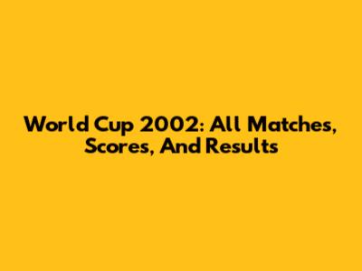 World Cup 2002: All Matches, Scores, And Results