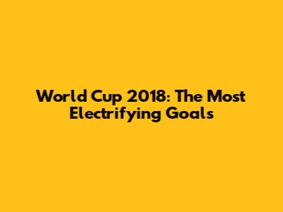 World Cup 2018: The Most Electrifying Goals