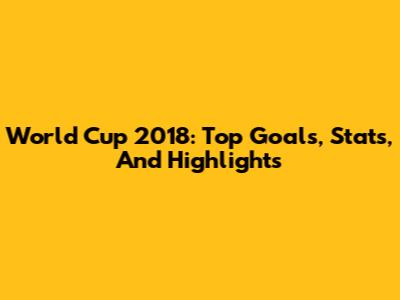 World Cup 2018: Top Goals, Stats, And Highlights