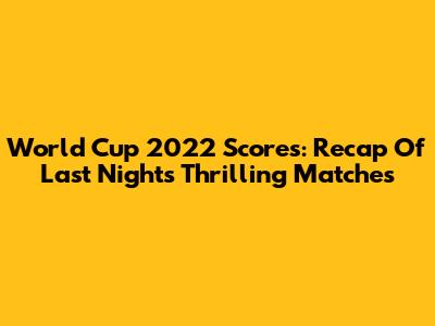 World Cup 2022 Scores: Recap Of Last Night's Thrilling Matches