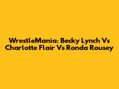 WrestleMania: Becky Lynch Vs Charlotte Flair Vs Ronda Rousey