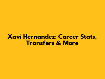 Xavi Hernandez: Career Stats, Transfers & More