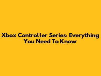 Xbox Controller Series: Everything You Need To Know