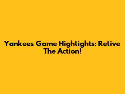 Yankees Game Highlights: Relive The Action!
