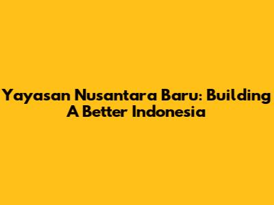Yayasan Nusantara Baru: Building A Better Indonesia